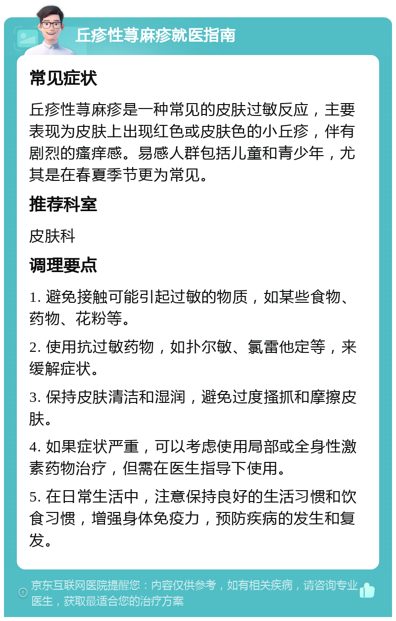 丘疹性荨麻疹就医指南 常见症状 丘疹性荨麻疹是一种常见的皮肤过敏反应，主要表现为皮肤上出现红色或皮肤色的小丘疹，伴有剧烈的瘙痒感。易感人群包括儿童和青少年，尤其是在春夏季节更为常见。 推荐科室 皮肤科 调理要点 1. 避免接触可能引起过敏的物质，如某些食物、药物、花粉等。 2. 使用抗过敏药物，如扑尔敏、氯雷他定等，来缓解症状。 3. 保持皮肤清洁和湿润，避免过度搔抓和摩擦皮肤。 4. 如果症状严重，可以考虑使用局部或全身性激素药物治疗，但需在医生指导下使用。 5. 在日常生活中，注意保持良好的生活习惯和饮食习惯，增强身体免疫力，预防疾病的发生和复发。