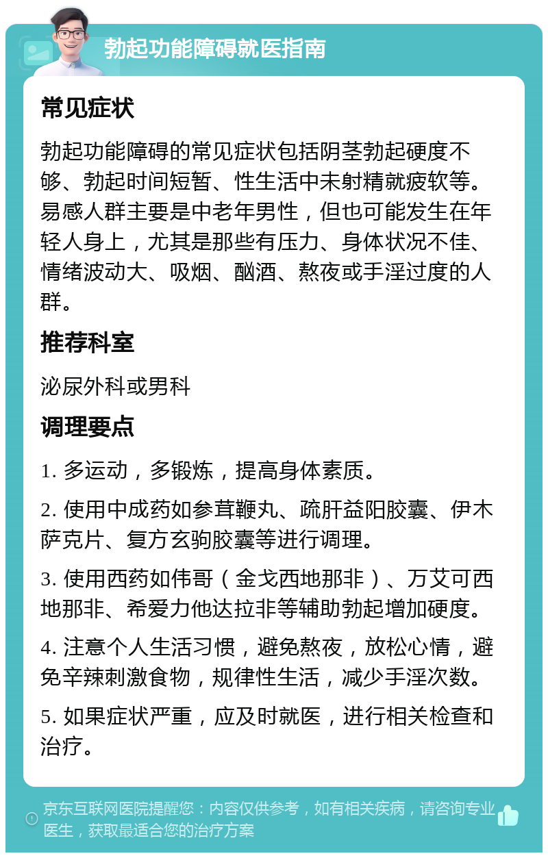 勃起功能障碍就医指南 常见症状 勃起功能障碍的常见症状包括阴茎勃起硬度不够、勃起时间短暂、性生活中未射精就疲软等。易感人群主要是中老年男性，但也可能发生在年轻人身上，尤其是那些有压力、身体状况不佳、情绪波动大、吸烟、酗酒、熬夜或手淫过度的人群。 推荐科室 泌尿外科或男科 调理要点 1. 多运动，多锻炼，提高身体素质。 2. 使用中成药如参茸鞭丸、疏肝益阳胶囊、伊木萨克片、复方玄驹胶囊等进行调理。 3. 使用西药如伟哥（金戈西地那非）、万艾可西地那非、希爱力他达拉非等辅助勃起增加硬度。 4. 注意个人生活习惯，避免熬夜，放松心情，避免辛辣刺激食物，规律性生活，减少手淫次数。 5. 如果症状严重，应及时就医，进行相关检查和治疗。