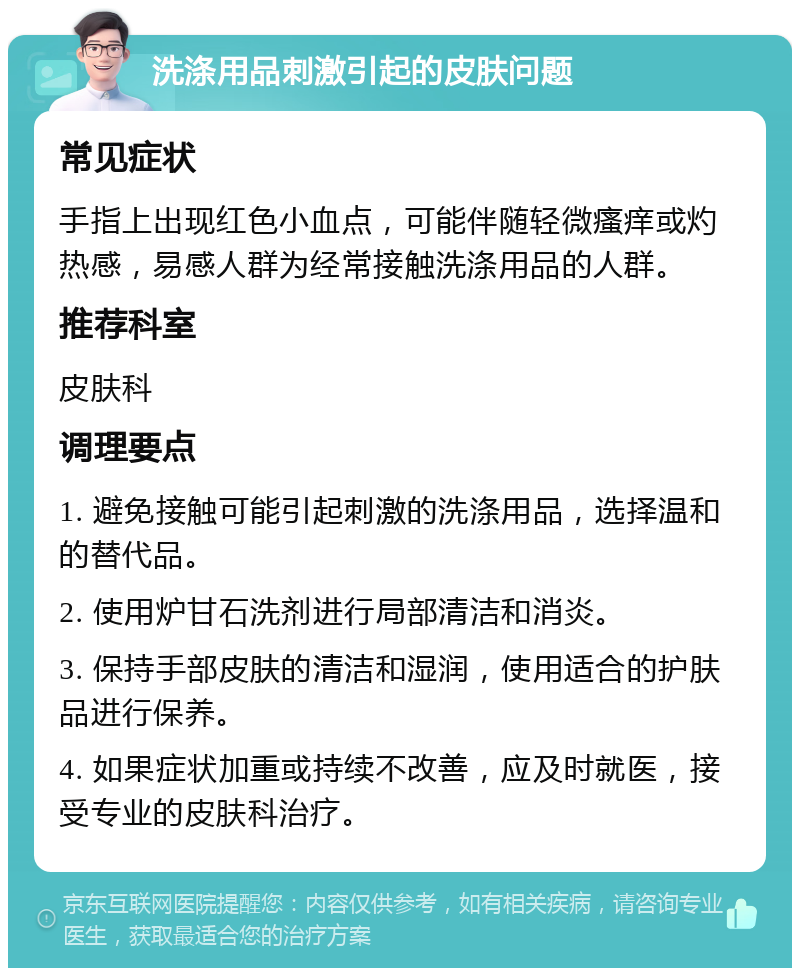 洗涤用品刺激引起的皮肤问题 常见症状 手指上出现红色小血点，可能伴随轻微瘙痒或灼热感，易感人群为经常接触洗涤用品的人群。 推荐科室 皮肤科 调理要点 1. 避免接触可能引起刺激的洗涤用品，选择温和的替代品。 2. 使用炉甘石洗剂进行局部清洁和消炎。 3. 保持手部皮肤的清洁和湿润，使用适合的护肤品进行保养。 4. 如果症状加重或持续不改善，应及时就医，接受专业的皮肤科治疗。