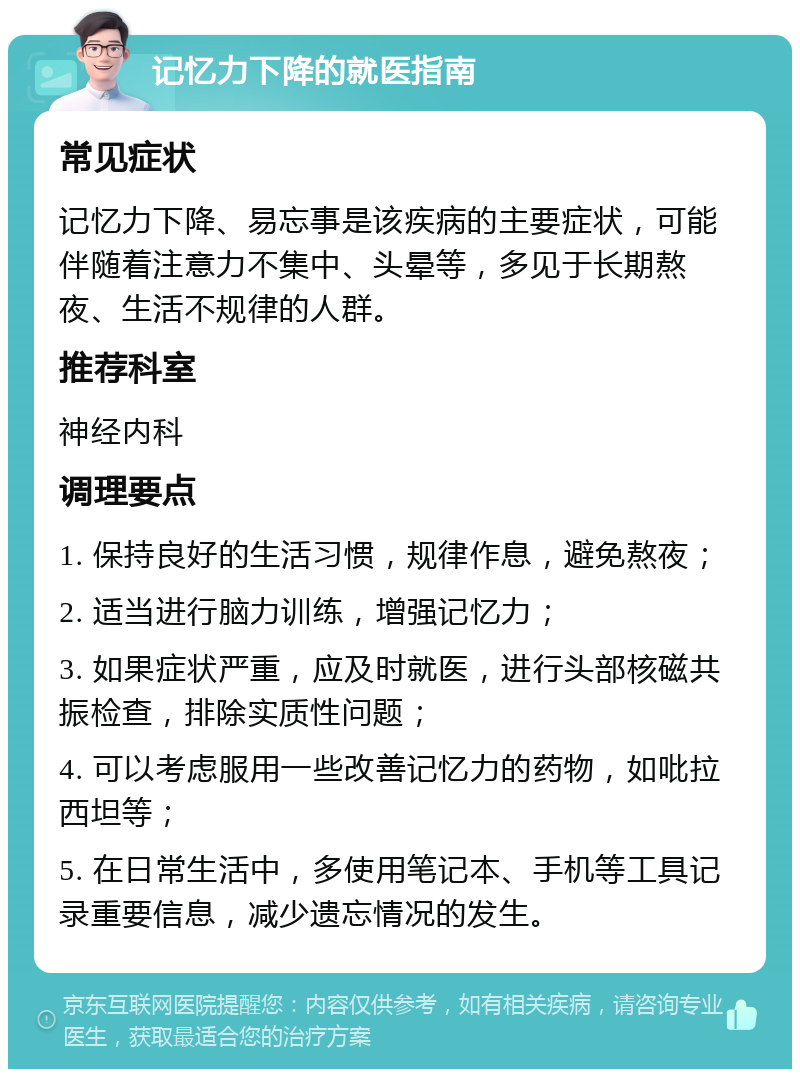 记忆力下降的就医指南 常见症状 记忆力下降、易忘事是该疾病的主要症状，可能伴随着注意力不集中、头晕等，多见于长期熬夜、生活不规律的人群。 推荐科室 神经内科 调理要点 1. 保持良好的生活习惯，规律作息，避免熬夜； 2. 适当进行脑力训练，增强记忆力； 3. 如果症状严重，应及时就医，进行头部核磁共振检查，排除实质性问题； 4. 可以考虑服用一些改善记忆力的药物，如吡拉西坦等； 5. 在日常生活中，多使用笔记本、手机等工具记录重要信息，减少遗忘情况的发生。