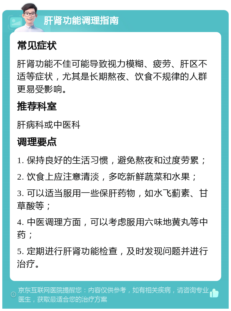 肝肾功能调理指南 常见症状 肝肾功能不佳可能导致视力模糊、疲劳、肝区不适等症状，尤其是长期熬夜、饮食不规律的人群更易受影响。 推荐科室 肝病科或中医科 调理要点 1. 保持良好的生活习惯，避免熬夜和过度劳累； 2. 饮食上应注意清淡，多吃新鲜蔬菜和水果； 3. 可以适当服用一些保肝药物，如水飞蓟素、甘草酸等； 4. 中医调理方面，可以考虑服用六味地黄丸等中药； 5. 定期进行肝肾功能检查，及时发现问题并进行治疗。