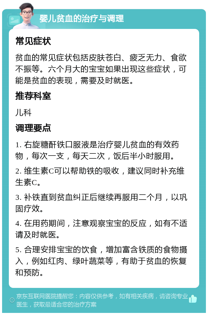 婴儿贫血的治疗与调理 常见症状 贫血的常见症状包括皮肤苍白、疲乏无力、食欲不振等。六个月大的宝宝如果出现这些症状，可能是贫血的表现，需要及时就医。 推荐科室 儿科 调理要点 1. 右旋糖酐铁口服液是治疗婴儿贫血的有效药物，每次一支，每天二次，饭后半小时服用。 2. 维生素C可以帮助铁的吸收，建议同时补充维生素C。 3. 补铁直到贫血纠正后继续再服用二个月，以巩固疗效。 4. 在用药期间，注意观察宝宝的反应，如有不适请及时就医。 5. 合理安排宝宝的饮食，增加富含铁质的食物摄入，例如红肉、绿叶蔬菜等，有助于贫血的恢复和预防。