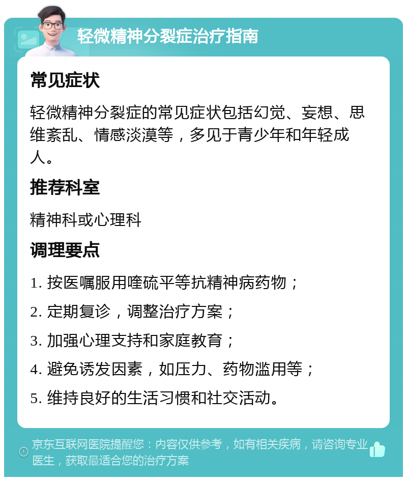 轻微精神分裂症治疗指南 常见症状 轻微精神分裂症的常见症状包括幻觉、妄想、思维紊乱、情感淡漠等，多见于青少年和年轻成人。 推荐科室 精神科或心理科 调理要点 1. 按医嘱服用喹硫平等抗精神病药物； 2. 定期复诊，调整治疗方案； 3. 加强心理支持和家庭教育； 4. 避免诱发因素，如压力、药物滥用等； 5. 维持良好的生活习惯和社交活动。