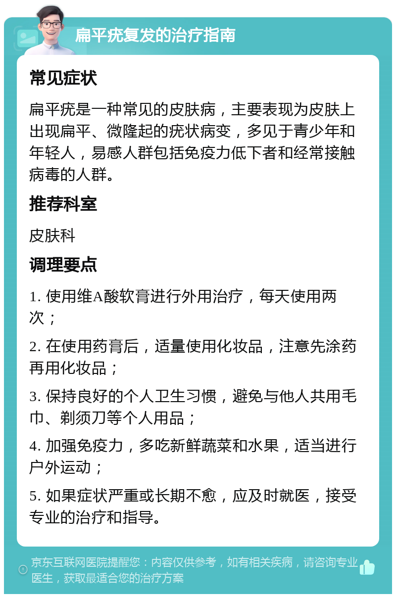 扁平疣复发的治疗指南 常见症状 扁平疣是一种常见的皮肤病，主要表现为皮肤上出现扁平、微隆起的疣状病变，多见于青少年和年轻人，易感人群包括免疫力低下者和经常接触病毒的人群。 推荐科室 皮肤科 调理要点 1. 使用维A酸软膏进行外用治疗，每天使用两次； 2. 在使用药膏后，适量使用化妆品，注意先涂药再用化妆品； 3. 保持良好的个人卫生习惯，避免与他人共用毛巾、剃须刀等个人用品； 4. 加强免疫力，多吃新鲜蔬菜和水果，适当进行户外运动； 5. 如果症状严重或长期不愈，应及时就医，接受专业的治疗和指导。