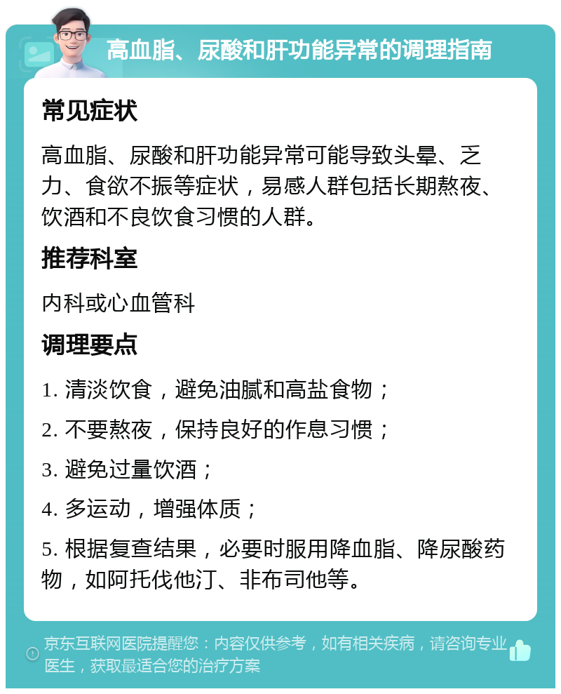 高血脂、尿酸和肝功能异常的调理指南 常见症状 高血脂、尿酸和肝功能异常可能导致头晕、乏力、食欲不振等症状，易感人群包括长期熬夜、饮酒和不良饮食习惯的人群。 推荐科室 内科或心血管科 调理要点 1. 清淡饮食，避免油腻和高盐食物； 2. 不要熬夜，保持良好的作息习惯； 3. 避免过量饮酒； 4. 多运动，增强体质； 5. 根据复查结果，必要时服用降血脂、降尿酸药物，如阿托伐他汀、非布司他等。