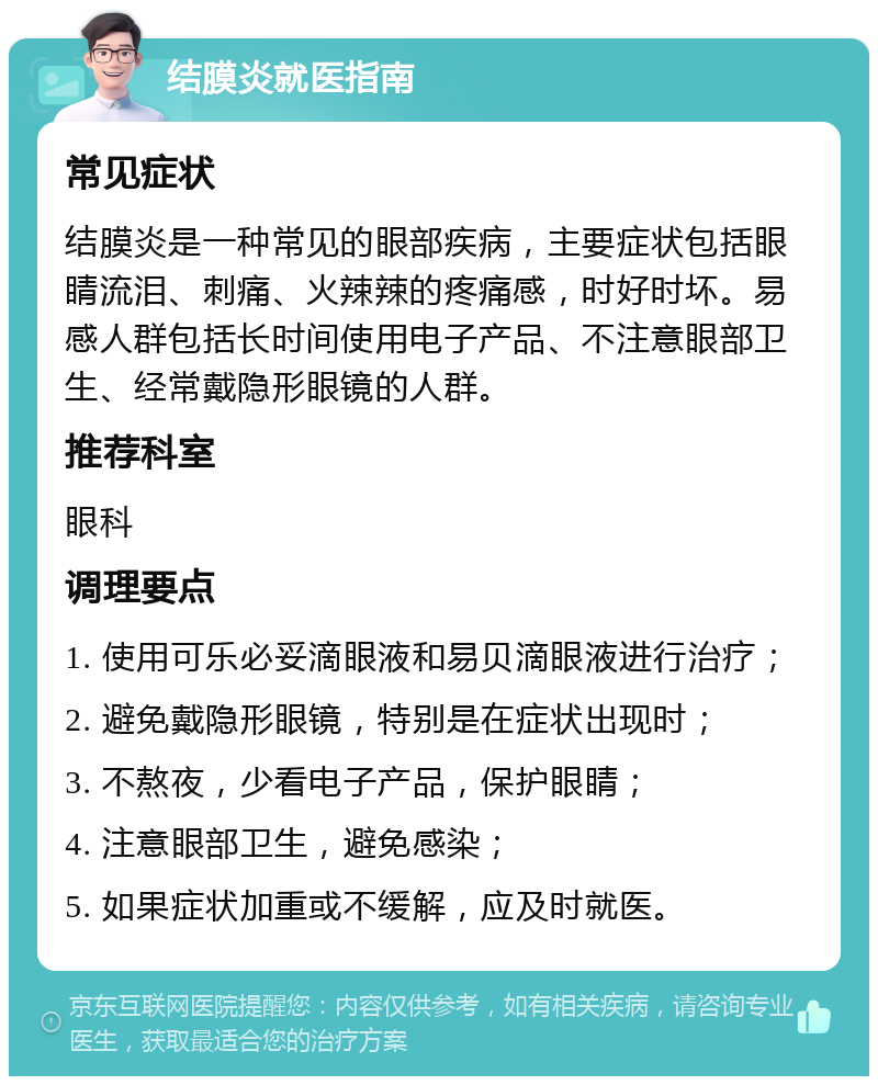 结膜炎就医指南 常见症状 结膜炎是一种常见的眼部疾病，主要症状包括眼睛流泪、刺痛、火辣辣的疼痛感，时好时坏。易感人群包括长时间使用电子产品、不注意眼部卫生、经常戴隐形眼镜的人群。 推荐科室 眼科 调理要点 1. 使用可乐必妥滴眼液和易贝滴眼液进行治疗； 2. 避免戴隐形眼镜，特别是在症状出现时； 3. 不熬夜，少看电子产品，保护眼睛； 4. 注意眼部卫生，避免感染； 5. 如果症状加重或不缓解，应及时就医。