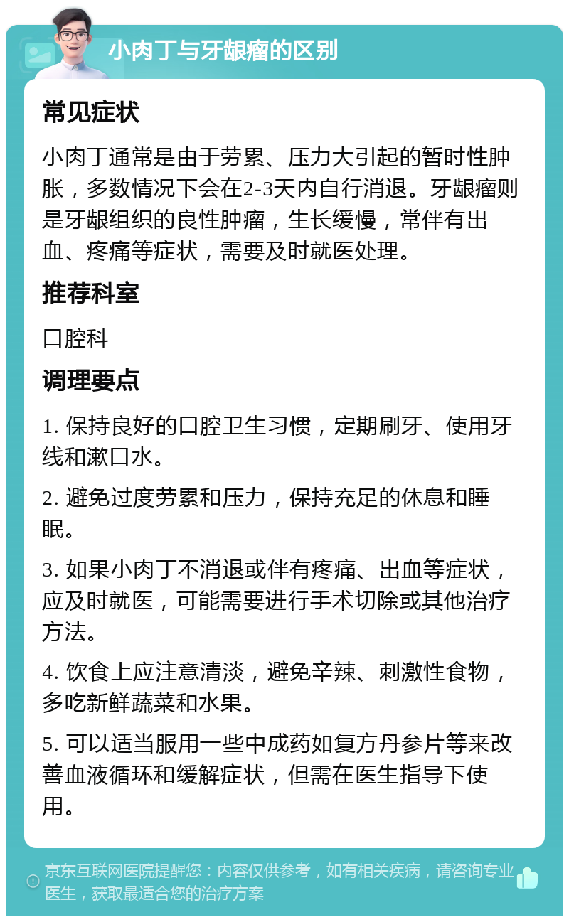 小肉丁与牙龈瘤的区别 常见症状 小肉丁通常是由于劳累、压力大引起的暂时性肿胀，多数情况下会在2-3天内自行消退。牙龈瘤则是牙龈组织的良性肿瘤，生长缓慢，常伴有出血、疼痛等症状，需要及时就医处理。 推荐科室 口腔科 调理要点 1. 保持良好的口腔卫生习惯，定期刷牙、使用牙线和漱口水。 2. 避免过度劳累和压力，保持充足的休息和睡眠。 3. 如果小肉丁不消退或伴有疼痛、出血等症状，应及时就医，可能需要进行手术切除或其他治疗方法。 4. 饮食上应注意清淡，避免辛辣、刺激性食物，多吃新鲜蔬菜和水果。 5. 可以适当服用一些中成药如复方丹参片等来改善血液循环和缓解症状，但需在医生指导下使用。