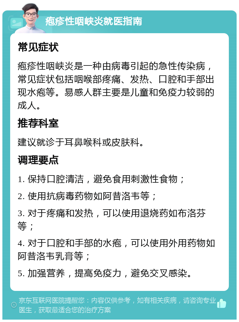 疱疹性咽峡炎就医指南 常见症状 疱疹性咽峡炎是一种由病毒引起的急性传染病，常见症状包括咽喉部疼痛、发热、口腔和手部出现水疱等。易感人群主要是儿童和免疫力较弱的成人。 推荐科室 建议就诊于耳鼻喉科或皮肤科。 调理要点 1. 保持口腔清洁，避免食用刺激性食物； 2. 使用抗病毒药物如阿昔洛韦等； 3. 对于疼痛和发热，可以使用退烧药如布洛芬等； 4. 对于口腔和手部的水疱，可以使用外用药物如阿昔洛韦乳膏等； 5. 加强营养，提高免疫力，避免交叉感染。