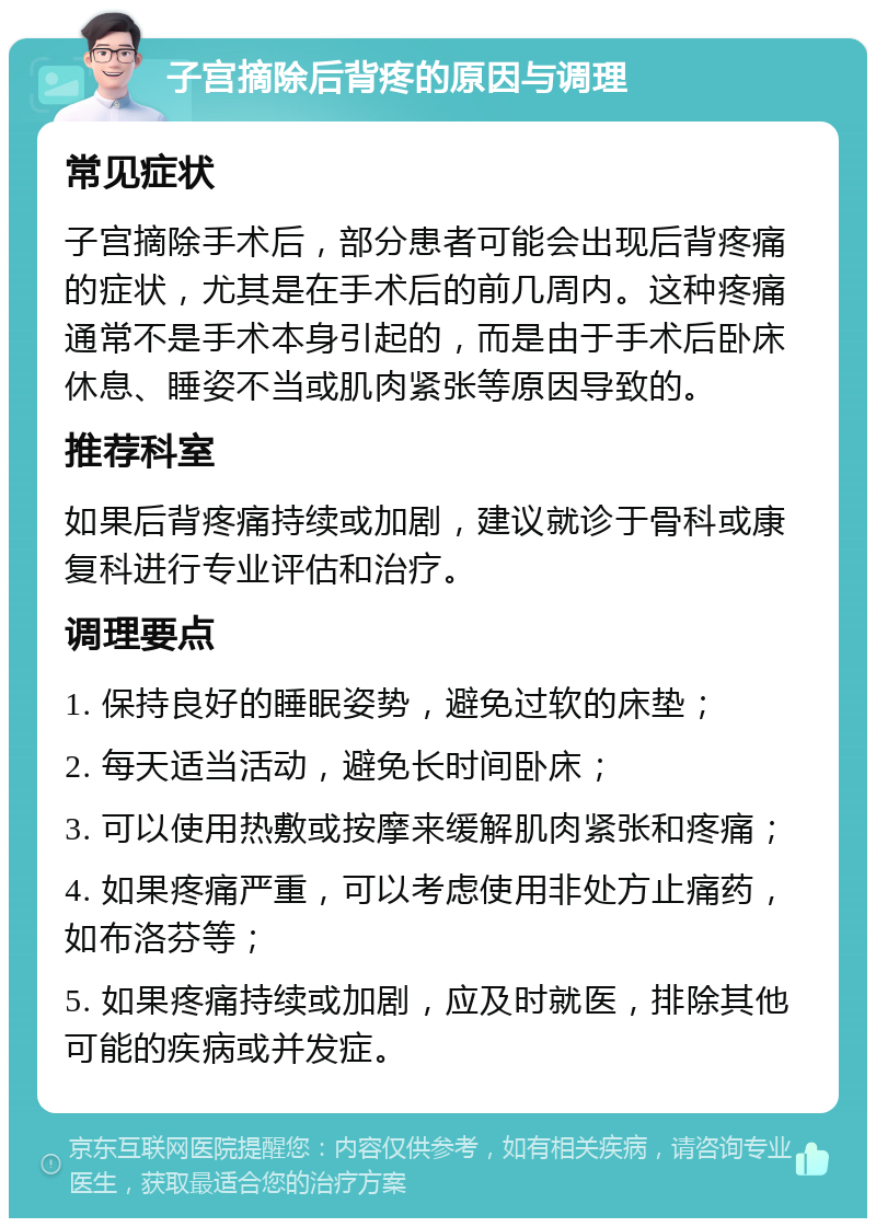 子宫摘除后背疼的原因与调理 常见症状 子宫摘除手术后，部分患者可能会出现后背疼痛的症状，尤其是在手术后的前几周内。这种疼痛通常不是手术本身引起的，而是由于手术后卧床休息、睡姿不当或肌肉紧张等原因导致的。 推荐科室 如果后背疼痛持续或加剧，建议就诊于骨科或康复科进行专业评估和治疗。 调理要点 1. 保持良好的睡眠姿势，避免过软的床垫； 2. 每天适当活动，避免长时间卧床； 3. 可以使用热敷或按摩来缓解肌肉紧张和疼痛； 4. 如果疼痛严重，可以考虑使用非处方止痛药，如布洛芬等； 5. 如果疼痛持续或加剧，应及时就医，排除其他可能的疾病或并发症。