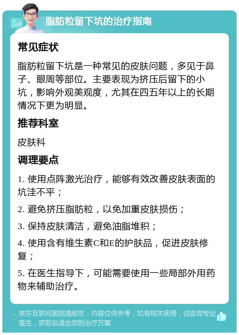 脂肪粒留下坑的治疗指南 常见症状 脂肪粒留下坑是一种常见的皮肤问题，多见于鼻子、眼周等部位。主要表现为挤压后留下的小坑，影响外观美观度，尤其在四五年以上的长期情况下更为明显。 推荐科室 皮肤科 调理要点 1. 使用点阵激光治疗，能够有效改善皮肤表面的坑洼不平； 2. 避免挤压脂肪粒，以免加重皮肤损伤； 3. 保持皮肤清洁，避免油脂堆积； 4. 使用含有维生素C和E的护肤品，促进皮肤修复； 5. 在医生指导下，可能需要使用一些局部外用药物来辅助治疗。