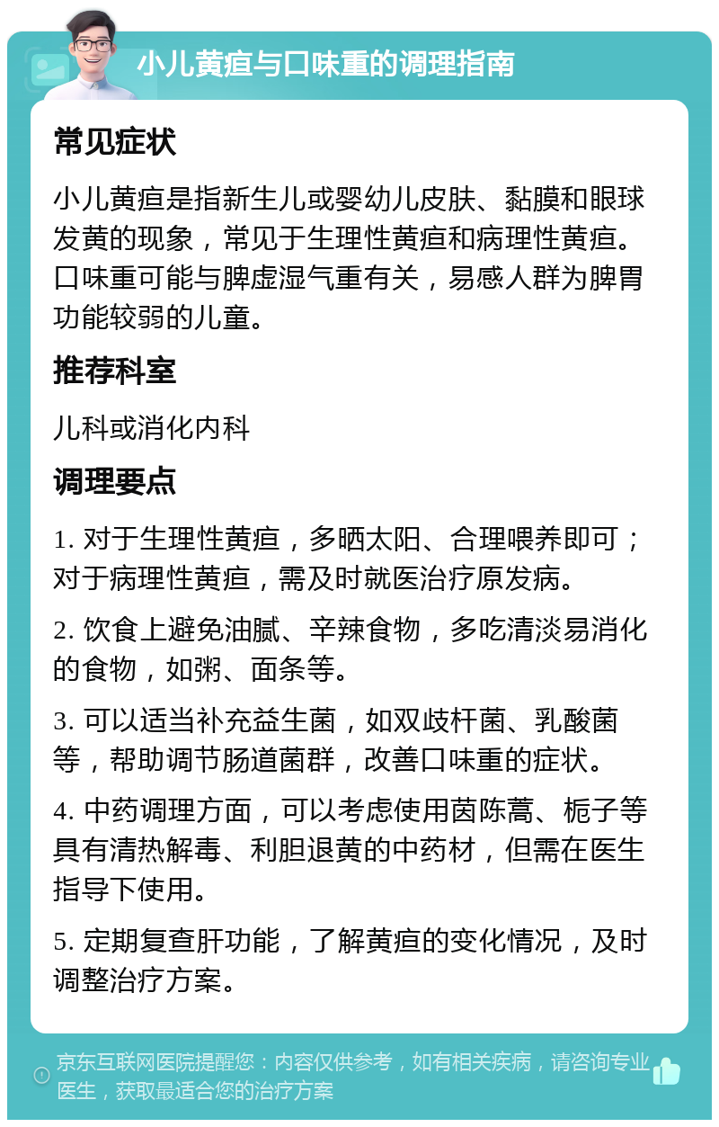 小儿黄疸与口味重的调理指南 常见症状 小儿黄疸是指新生儿或婴幼儿皮肤、黏膜和眼球发黄的现象，常见于生理性黄疸和病理性黄疸。口味重可能与脾虚湿气重有关，易感人群为脾胃功能较弱的儿童。 推荐科室 儿科或消化内科 调理要点 1. 对于生理性黄疸，多晒太阳、合理喂养即可；对于病理性黄疸，需及时就医治疗原发病。 2. 饮食上避免油腻、辛辣食物，多吃清淡易消化的食物，如粥、面条等。 3. 可以适当补充益生菌，如双歧杆菌、乳酸菌等，帮助调节肠道菌群，改善口味重的症状。 4. 中药调理方面，可以考虑使用茵陈蒿、栀子等具有清热解毒、利胆退黄的中药材，但需在医生指导下使用。 5. 定期复查肝功能，了解黄疸的变化情况，及时调整治疗方案。