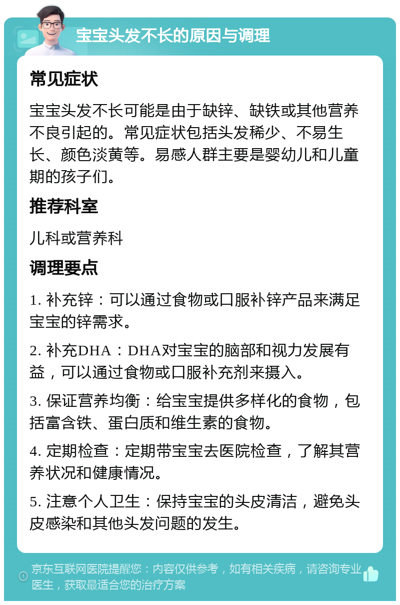 宝宝头发不长的原因与调理 常见症状 宝宝头发不长可能是由于缺锌、缺铁或其他营养不良引起的。常见症状包括头发稀少、不易生长、颜色淡黄等。易感人群主要是婴幼儿和儿童期的孩子们。 推荐科室 儿科或营养科 调理要点 1. 补充锌：可以通过食物或口服补锌产品来满足宝宝的锌需求。 2. 补充DHA：DHA对宝宝的脑部和视力发展有益，可以通过食物或口服补充剂来摄入。 3. 保证营养均衡：给宝宝提供多样化的食物，包括富含铁、蛋白质和维生素的食物。 4. 定期检查：定期带宝宝去医院检查，了解其营养状况和健康情况。 5. 注意个人卫生：保持宝宝的头皮清洁，避免头皮感染和其他头发问题的发生。