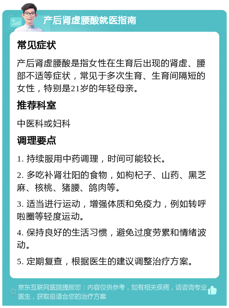 产后肾虚腰酸就医指南 常见症状 产后肾虚腰酸是指女性在生育后出现的肾虚、腰部不适等症状，常见于多次生育、生育间隔短的女性，特别是21岁的年轻母亲。 推荐科室 中医科或妇科 调理要点 1. 持续服用中药调理，时间可能较长。 2. 多吃补肾壮阳的食物，如枸杞子、山药、黑芝麻、核桃、猪腰、鸽肉等。 3. 适当进行运动，增强体质和免疫力，例如转呼啦圈等轻度运动。 4. 保持良好的生活习惯，避免过度劳累和情绪波动。 5. 定期复查，根据医生的建议调整治疗方案。