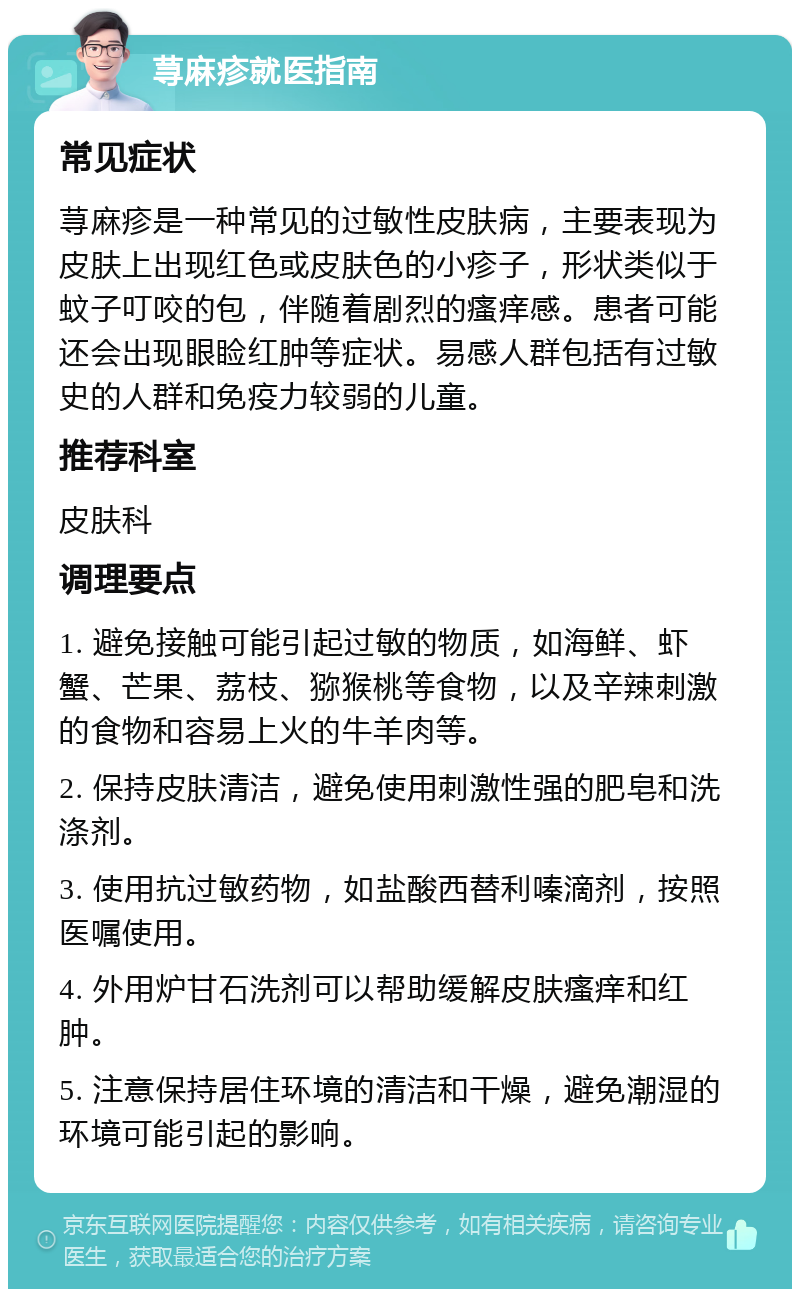 荨麻疹就医指南 常见症状 荨麻疹是一种常见的过敏性皮肤病，主要表现为皮肤上出现红色或皮肤色的小疹子，形状类似于蚊子叮咬的包，伴随着剧烈的瘙痒感。患者可能还会出现眼睑红肿等症状。易感人群包括有过敏史的人群和免疫力较弱的儿童。 推荐科室 皮肤科 调理要点 1. 避免接触可能引起过敏的物质，如海鲜、虾蟹、芒果、荔枝、猕猴桃等食物，以及辛辣刺激的食物和容易上火的牛羊肉等。 2. 保持皮肤清洁，避免使用刺激性强的肥皂和洗涤剂。 3. 使用抗过敏药物，如盐酸西替利嗪滴剂，按照医嘱使用。 4. 外用炉甘石洗剂可以帮助缓解皮肤瘙痒和红肿。 5. 注意保持居住环境的清洁和干燥，避免潮湿的环境可能引起的影响。