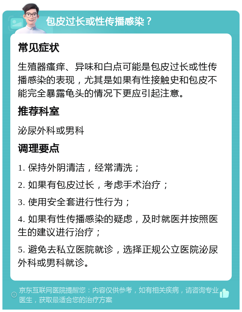 包皮过长或性传播感染？ 常见症状 生殖器瘙痒、异味和白点可能是包皮过长或性传播感染的表现，尤其是如果有性接触史和包皮不能完全暴露龟头的情况下更应引起注意。 推荐科室 泌尿外科或男科 调理要点 1. 保持外阴清洁，经常清洗； 2. 如果有包皮过长，考虑手术治疗； 3. 使用安全套进行性行为； 4. 如果有性传播感染的疑虑，及时就医并按照医生的建议进行治疗； 5. 避免去私立医院就诊，选择正规公立医院泌尿外科或男科就诊。