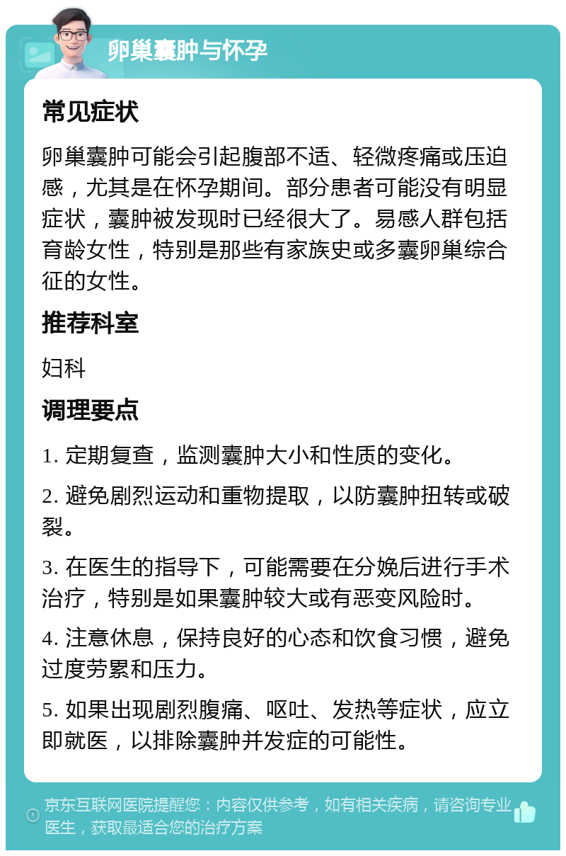 卵巢囊肿与怀孕 常见症状 卵巢囊肿可能会引起腹部不适、轻微疼痛或压迫感，尤其是在怀孕期间。部分患者可能没有明显症状，囊肿被发现时已经很大了。易感人群包括育龄女性，特别是那些有家族史或多囊卵巢综合征的女性。 推荐科室 妇科 调理要点 1. 定期复查，监测囊肿大小和性质的变化。 2. 避免剧烈运动和重物提取，以防囊肿扭转或破裂。 3. 在医生的指导下，可能需要在分娩后进行手术治疗，特别是如果囊肿较大或有恶变风险时。 4. 注意休息，保持良好的心态和饮食习惯，避免过度劳累和压力。 5. 如果出现剧烈腹痛、呕吐、发热等症状，应立即就医，以排除囊肿并发症的可能性。