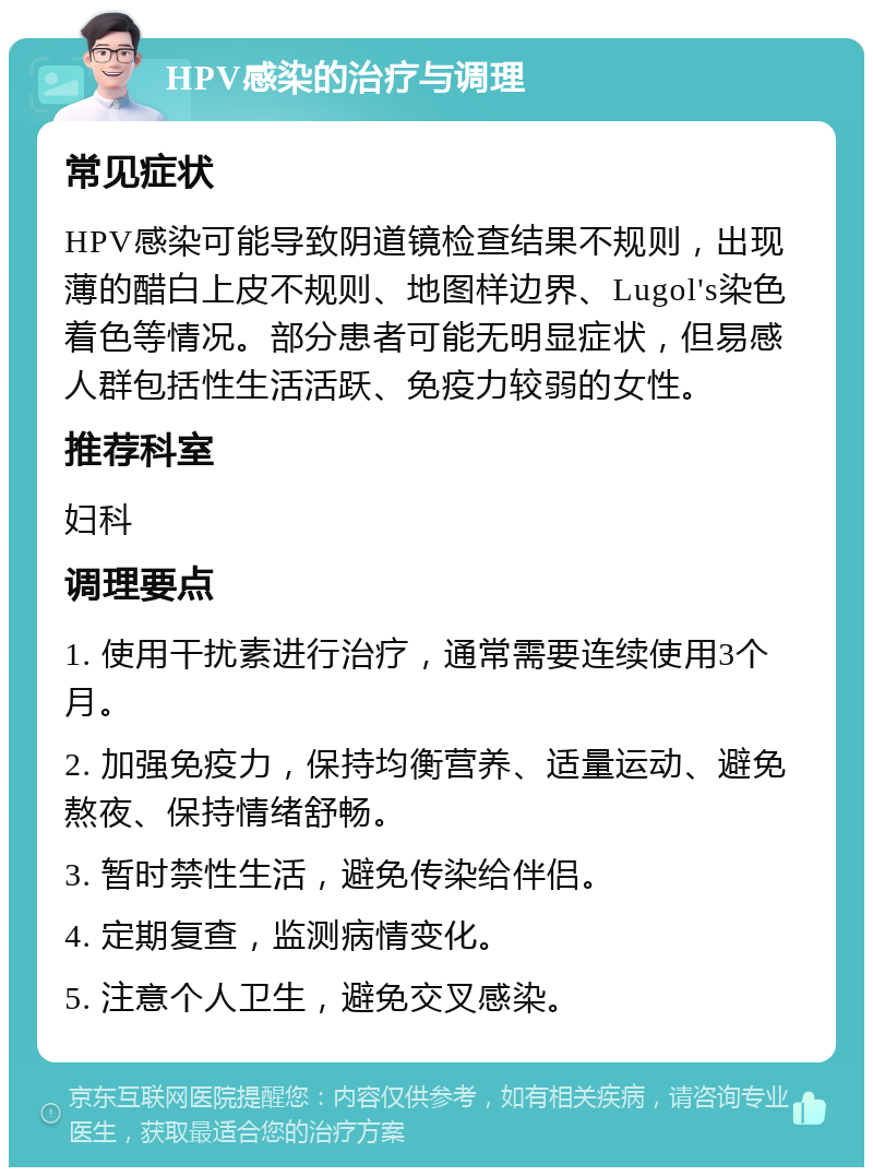 HPV感染的治疗与调理 常见症状 HPV感染可能导致阴道镜检查结果不规则，出现薄的醋白上皮不规则、地图样边界、Lugol's染色着色等情况。部分患者可能无明显症状，但易感人群包括性生活活跃、免疫力较弱的女性。 推荐科室 妇科 调理要点 1. 使用干扰素进行治疗，通常需要连续使用3个月。 2. 加强免疫力，保持均衡营养、适量运动、避免熬夜、保持情绪舒畅。 3. 暂时禁性生活，避免传染给伴侣。 4. 定期复查，监测病情变化。 5. 注意个人卫生，避免交叉感染。