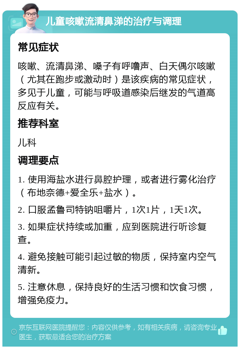 儿童咳嗽流清鼻涕的治疗与调理 常见症状 咳嗽、流清鼻涕、嗓子有呼噜声、白天偶尔咳嗽（尤其在跑步或激动时）是该疾病的常见症状，多见于儿童，可能与呼吸道感染后继发的气道高反应有关。 推荐科室 儿科 调理要点 1. 使用海盐水进行鼻腔护理，或者进行雾化治疗（布地奈德+爱全乐+盐水）。 2. 口服孟鲁司特钠咀嚼片，1次1片，1天1次。 3. 如果症状持续或加重，应到医院进行听诊复查。 4. 避免接触可能引起过敏的物质，保持室内空气清新。 5. 注意休息，保持良好的生活习惯和饮食习惯，增强免疫力。