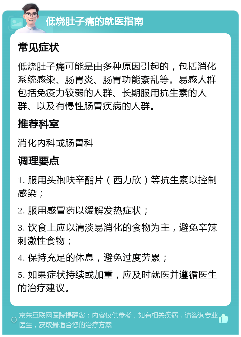 低烧肚子痛的就医指南 常见症状 低烧肚子痛可能是由多种原因引起的，包括消化系统感染、肠胃炎、肠胃功能紊乱等。易感人群包括免疫力较弱的人群、长期服用抗生素的人群、以及有慢性肠胃疾病的人群。 推荐科室 消化内科或肠胃科 调理要点 1. 服用头孢呋辛酯片（西力欣）等抗生素以控制感染； 2. 服用感冒药以缓解发热症状； 3. 饮食上应以清淡易消化的食物为主，避免辛辣刺激性食物； 4. 保持充足的休息，避免过度劳累； 5. 如果症状持续或加重，应及时就医并遵循医生的治疗建议。