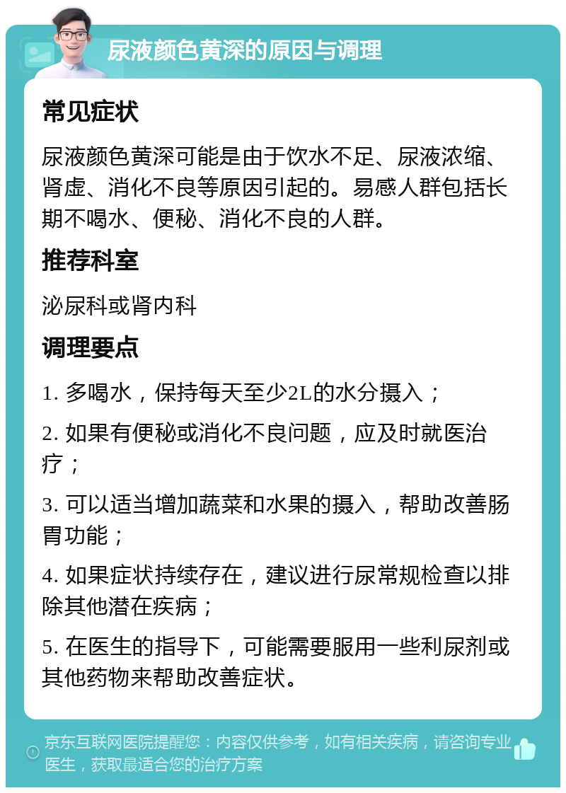 尿液颜色黄深的原因与调理 常见症状 尿液颜色黄深可能是由于饮水不足、尿液浓缩、肾虚、消化不良等原因引起的。易感人群包括长期不喝水、便秘、消化不良的人群。 推荐科室 泌尿科或肾内科 调理要点 1. 多喝水，保持每天至少2L的水分摄入； 2. 如果有便秘或消化不良问题，应及时就医治疗； 3. 可以适当增加蔬菜和水果的摄入，帮助改善肠胃功能； 4. 如果症状持续存在，建议进行尿常规检查以排除其他潜在疾病； 5. 在医生的指导下，可能需要服用一些利尿剂或其他药物来帮助改善症状。