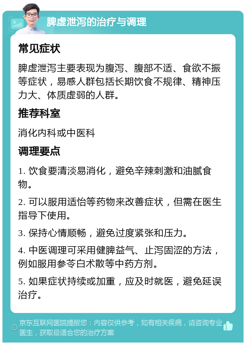 脾虚泄泻的治疗与调理 常见症状 脾虚泄泻主要表现为腹泻、腹部不适、食欲不振等症状，易感人群包括长期饮食不规律、精神压力大、体质虚弱的人群。 推荐科室 消化内科或中医科 调理要点 1. 饮食要清淡易消化，避免辛辣刺激和油腻食物。 2. 可以服用适怡等药物来改善症状，但需在医生指导下使用。 3. 保持心情顺畅，避免过度紧张和压力。 4. 中医调理可采用健脾益气、止泻固涩的方法，例如服用参苓白术散等中药方剂。 5. 如果症状持续或加重，应及时就医，避免延误治疗。