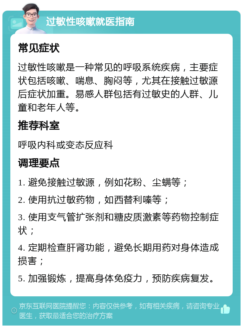 过敏性咳嗽就医指南 常见症状 过敏性咳嗽是一种常见的呼吸系统疾病，主要症状包括咳嗽、喘息、胸闷等，尤其在接触过敏源后症状加重。易感人群包括有过敏史的人群、儿童和老年人等。 推荐科室 呼吸内科或变态反应科 调理要点 1. 避免接触过敏源，例如花粉、尘螨等； 2. 使用抗过敏药物，如西替利嗪等； 3. 使用支气管扩张剂和糖皮质激素等药物控制症状； 4. 定期检查肝肾功能，避免长期用药对身体造成损害； 5. 加强锻炼，提高身体免疫力，预防疾病复发。