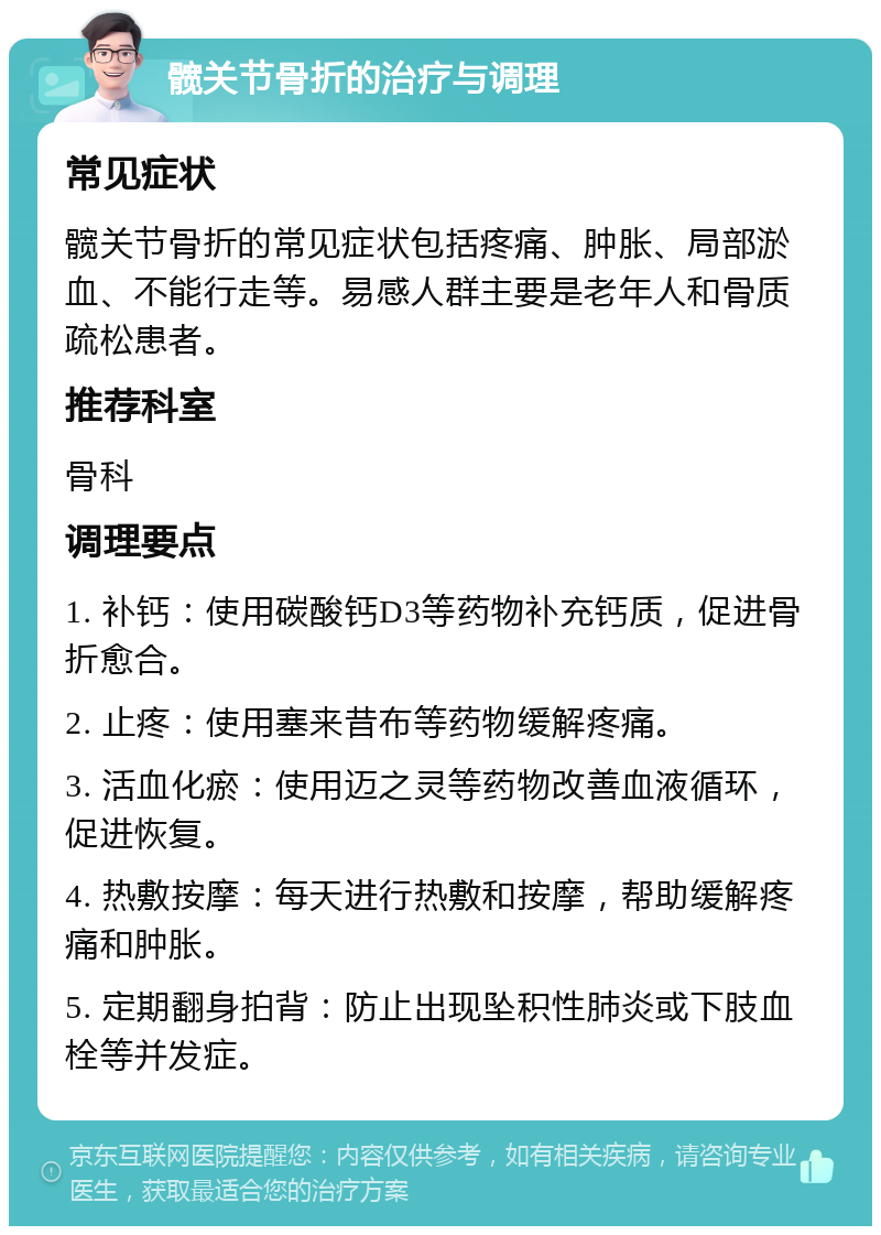 髋关节骨折的治疗与调理 常见症状 髋关节骨折的常见症状包括疼痛、肿胀、局部淤血、不能行走等。易感人群主要是老年人和骨质疏松患者。 推荐科室 骨科 调理要点 1. 补钙：使用碳酸钙D3等药物补充钙质，促进骨折愈合。 2. 止疼：使用塞来昔布等药物缓解疼痛。 3. 活血化瘀：使用迈之灵等药物改善血液循环，促进恢复。 4. 热敷按摩：每天进行热敷和按摩，帮助缓解疼痛和肿胀。 5. 定期翻身拍背：防止出现坠积性肺炎或下肢血栓等并发症。