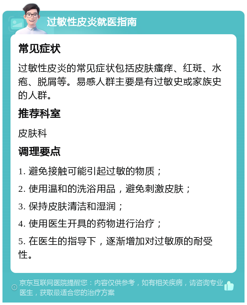 过敏性皮炎就医指南 常见症状 过敏性皮炎的常见症状包括皮肤瘙痒、红斑、水疱、脱屑等。易感人群主要是有过敏史或家族史的人群。 推荐科室 皮肤科 调理要点 1. 避免接触可能引起过敏的物质； 2. 使用温和的洗浴用品，避免刺激皮肤； 3. 保持皮肤清洁和湿润； 4. 使用医生开具的药物进行治疗； 5. 在医生的指导下，逐渐增加对过敏原的耐受性。