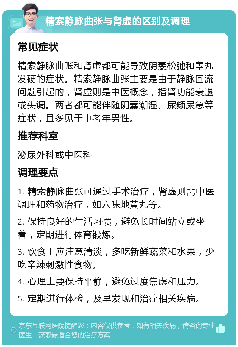 精索静脉曲张与肾虚的区别及调理 常见症状 精索静脉曲张和肾虚都可能导致阴囊松弛和睾丸发硬的症状。精索静脉曲张主要是由于静脉回流问题引起的，肾虚则是中医概念，指肾功能衰退或失调。两者都可能伴随阴囊潮湿、尿频尿急等症状，且多见于中老年男性。 推荐科室 泌尿外科或中医科 调理要点 1. 精索静脉曲张可通过手术治疗，肾虚则需中医调理和药物治疗，如六味地黄丸等。 2. 保持良好的生活习惯，避免长时间站立或坐着，定期进行体育锻炼。 3. 饮食上应注意清淡，多吃新鲜蔬菜和水果，少吃辛辣刺激性食物。 4. 心理上要保持平静，避免过度焦虑和压力。 5. 定期进行体检，及早发现和治疗相关疾病。