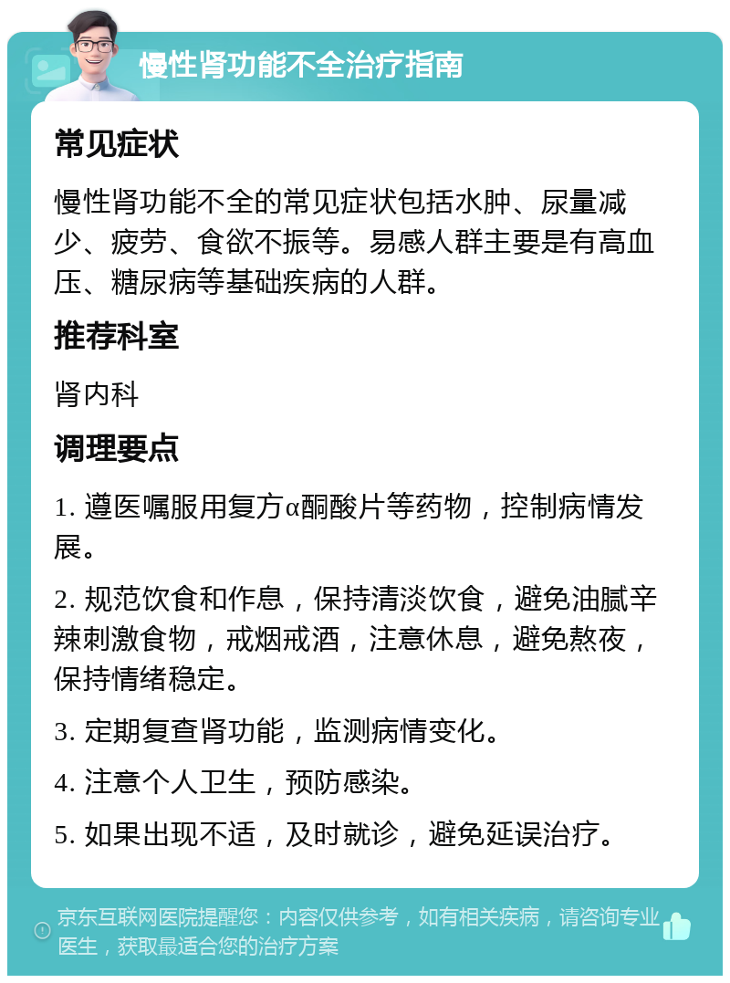 慢性肾功能不全治疗指南 常见症状 慢性肾功能不全的常见症状包括水肿、尿量减少、疲劳、食欲不振等。易感人群主要是有高血压、糖尿病等基础疾病的人群。 推荐科室 肾内科 调理要点 1. 遵医嘱服用复方α酮酸片等药物，控制病情发展。 2. 规范饮食和作息，保持清淡饮食，避免油腻辛辣刺激食物，戒烟戒酒，注意休息，避免熬夜，保持情绪稳定。 3. 定期复查肾功能，监测病情变化。 4. 注意个人卫生，预防感染。 5. 如果出现不适，及时就诊，避免延误治疗。