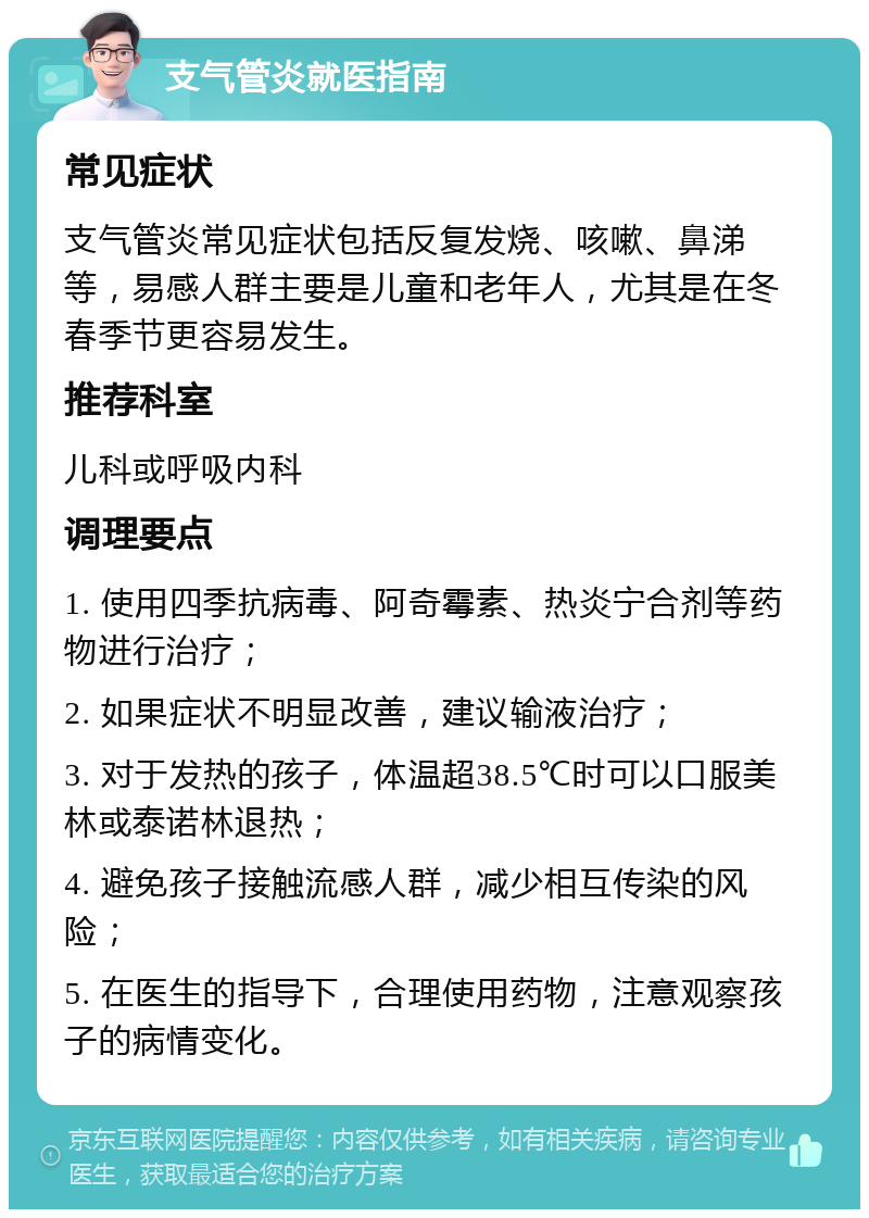 支气管炎就医指南 常见症状 支气管炎常见症状包括反复发烧、咳嗽、鼻涕等，易感人群主要是儿童和老年人，尤其是在冬春季节更容易发生。 推荐科室 儿科或呼吸内科 调理要点 1. 使用四季抗病毒、阿奇霉素、热炎宁合剂等药物进行治疗； 2. 如果症状不明显改善，建议输液治疗； 3. 对于发热的孩子，体温超38.5℃时可以口服美林或泰诺林退热； 4. 避免孩子接触流感人群，减少相互传染的风险； 5. 在医生的指导下，合理使用药物，注意观察孩子的病情变化。