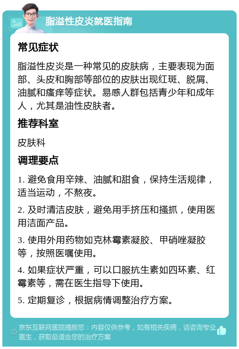 脂溢性皮炎就医指南 常见症状 脂溢性皮炎是一种常见的皮肤病，主要表现为面部、头皮和胸部等部位的皮肤出现红斑、脱屑、油腻和瘙痒等症状。易感人群包括青少年和成年人，尤其是油性皮肤者。 推荐科室 皮肤科 调理要点 1. 避免食用辛辣、油腻和甜食，保持生活规律，适当运动，不熬夜。 2. 及时清洁皮肤，避免用手挤压和搔抓，使用医用洁面产品。 3. 使用外用药物如克林霉素凝胶、甲硝唑凝胶等，按照医嘱使用。 4. 如果症状严重，可以口服抗生素如四环素、红霉素等，需在医生指导下使用。 5. 定期复诊，根据病情调整治疗方案。