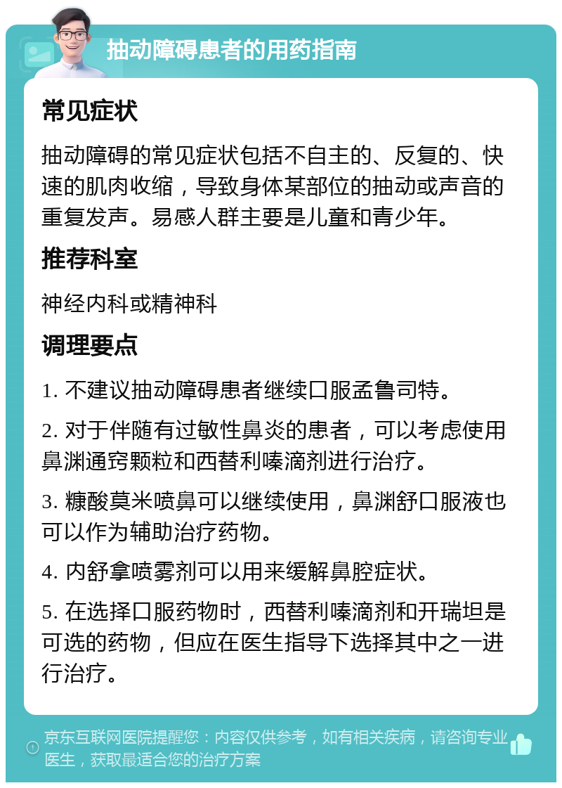 抽动障碍患者的用药指南 常见症状 抽动障碍的常见症状包括不自主的、反复的、快速的肌肉收缩，导致身体某部位的抽动或声音的重复发声。易感人群主要是儿童和青少年。 推荐科室 神经内科或精神科 调理要点 1. 不建议抽动障碍患者继续口服孟鲁司特。 2. 对于伴随有过敏性鼻炎的患者，可以考虑使用鼻渊通窍颗粒和西替利嗪滴剂进行治疗。 3. 糠酸莫米喷鼻可以继续使用，鼻渊舒口服液也可以作为辅助治疗药物。 4. 内舒拿喷雾剂可以用来缓解鼻腔症状。 5. 在选择口服药物时，西替利嗪滴剂和开瑞坦是可选的药物，但应在医生指导下选择其中之一进行治疗。