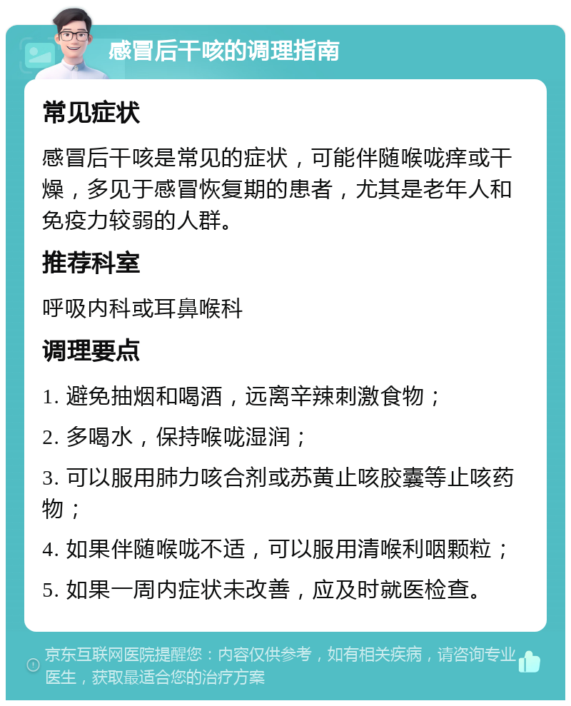 感冒后干咳的调理指南 常见症状 感冒后干咳是常见的症状，可能伴随喉咙痒或干燥，多见于感冒恢复期的患者，尤其是老年人和免疫力较弱的人群。 推荐科室 呼吸内科或耳鼻喉科 调理要点 1. 避免抽烟和喝酒，远离辛辣刺激食物； 2. 多喝水，保持喉咙湿润； 3. 可以服用肺力咳合剂或苏黄止咳胶囊等止咳药物； 4. 如果伴随喉咙不适，可以服用清喉利咽颗粒； 5. 如果一周内症状未改善，应及时就医检查。