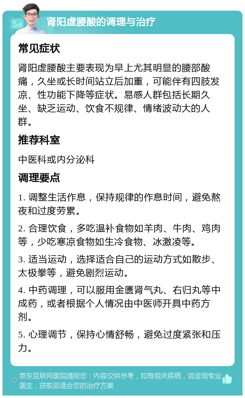 肾阳虚腰酸的调理与治疗 常见症状 肾阳虚腰酸主要表现为早上尤其明显的腰部酸痛，久坐或长时间站立后加重，可能伴有四肢发凉、性功能下降等症状。易感人群包括长期久坐、缺乏运动、饮食不规律、情绪波动大的人群。 推荐科室 中医科或内分泌科 调理要点 1. 调整生活作息，保持规律的作息时间，避免熬夜和过度劳累。 2. 合理饮食，多吃温补食物如羊肉、牛肉、鸡肉等，少吃寒凉食物如生冷食物、冰激凌等。 3. 适当运动，选择适合自己的运动方式如散步、太极拳等，避免剧烈运动。 4. 中药调理，可以服用金匮肾气丸、右归丸等中成药，或者根据个人情况由中医师开具中药方剂。 5. 心理调节，保持心情舒畅，避免过度紧张和压力。