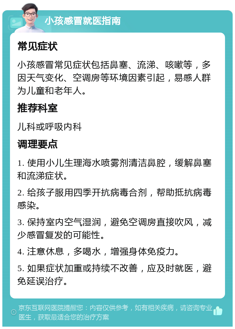 小孩感冒就医指南 常见症状 小孩感冒常见症状包括鼻塞、流涕、咳嗽等，多因天气变化、空调房等环境因素引起，易感人群为儿童和老年人。 推荐科室 儿科或呼吸内科 调理要点 1. 使用小儿生理海水喷雾剂清洁鼻腔，缓解鼻塞和流涕症状。 2. 给孩子服用四季开抗病毒合剂，帮助抵抗病毒感染。 3. 保持室内空气湿润，避免空调房直接吹风，减少感冒复发的可能性。 4. 注意休息，多喝水，增强身体免疫力。 5. 如果症状加重或持续不改善，应及时就医，避免延误治疗。