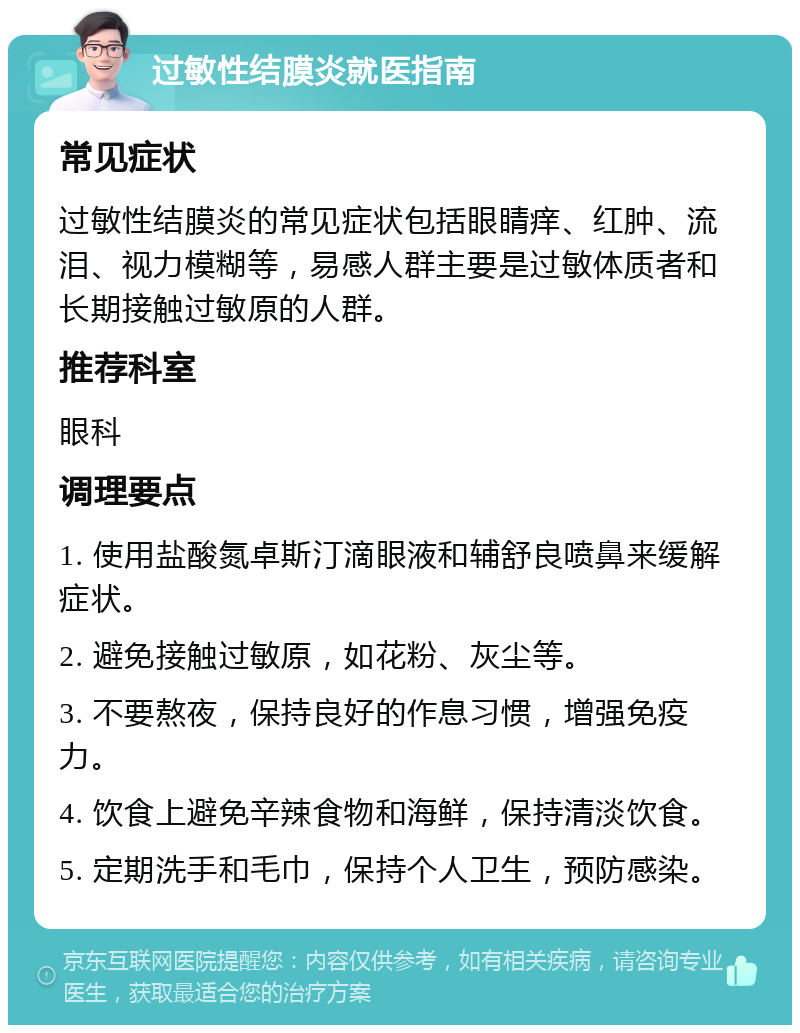 过敏性结膜炎就医指南 常见症状 过敏性结膜炎的常见症状包括眼睛痒、红肿、流泪、视力模糊等，易感人群主要是过敏体质者和长期接触过敏原的人群。 推荐科室 眼科 调理要点 1. 使用盐酸氮卓斯汀滴眼液和辅舒良喷鼻来缓解症状。 2. 避免接触过敏原，如花粉、灰尘等。 3. 不要熬夜，保持良好的作息习惯，增强免疫力。 4. 饮食上避免辛辣食物和海鲜，保持清淡饮食。 5. 定期洗手和毛巾，保持个人卫生，预防感染。