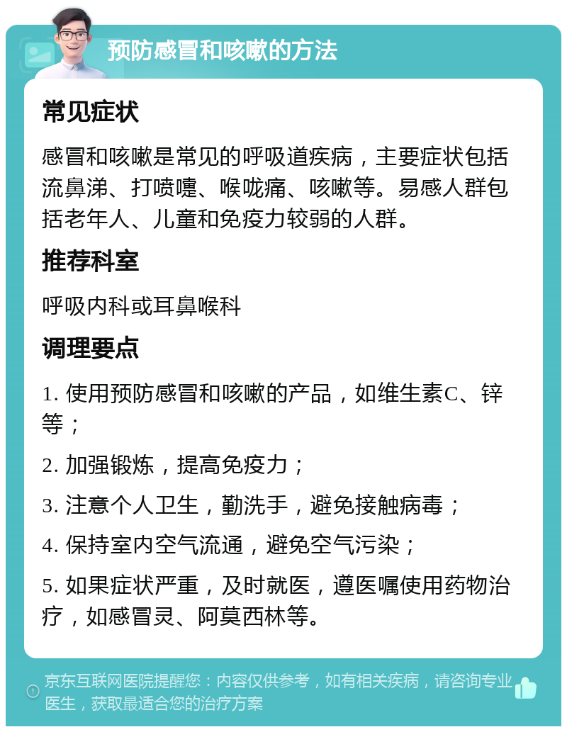 预防感冒和咳嗽的方法 常见症状 感冒和咳嗽是常见的呼吸道疾病，主要症状包括流鼻涕、打喷嚏、喉咙痛、咳嗽等。易感人群包括老年人、儿童和免疫力较弱的人群。 推荐科室 呼吸内科或耳鼻喉科 调理要点 1. 使用预防感冒和咳嗽的产品，如维生素C、锌等； 2. 加强锻炼，提高免疫力； 3. 注意个人卫生，勤洗手，避免接触病毒； 4. 保持室内空气流通，避免空气污染； 5. 如果症状严重，及时就医，遵医嘱使用药物治疗，如感冒灵、阿莫西林等。