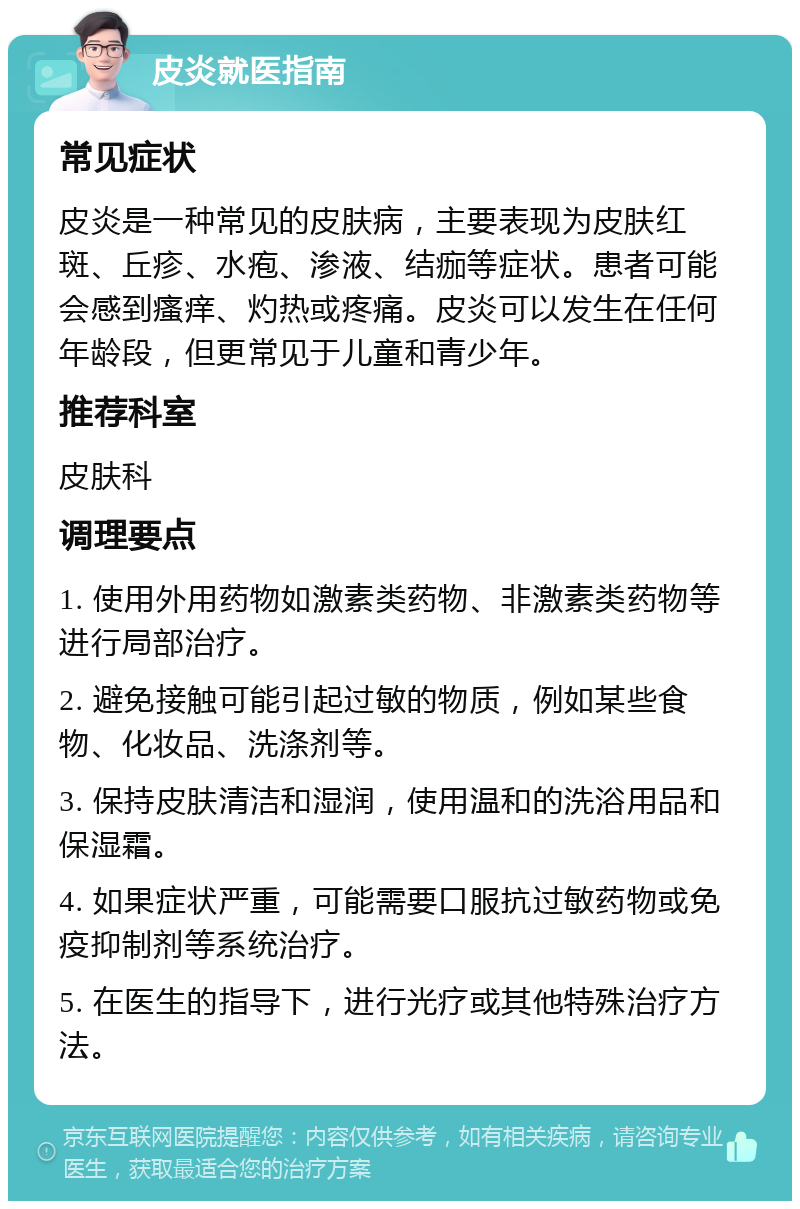 皮炎就医指南 常见症状 皮炎是一种常见的皮肤病，主要表现为皮肤红斑、丘疹、水疱、渗液、结痂等症状。患者可能会感到瘙痒、灼热或疼痛。皮炎可以发生在任何年龄段，但更常见于儿童和青少年。 推荐科室 皮肤科 调理要点 1. 使用外用药物如激素类药物、非激素类药物等进行局部治疗。 2. 避免接触可能引起过敏的物质，例如某些食物、化妆品、洗涤剂等。 3. 保持皮肤清洁和湿润，使用温和的洗浴用品和保湿霜。 4. 如果症状严重，可能需要口服抗过敏药物或免疫抑制剂等系统治疗。 5. 在医生的指导下，进行光疗或其他特殊治疗方法。