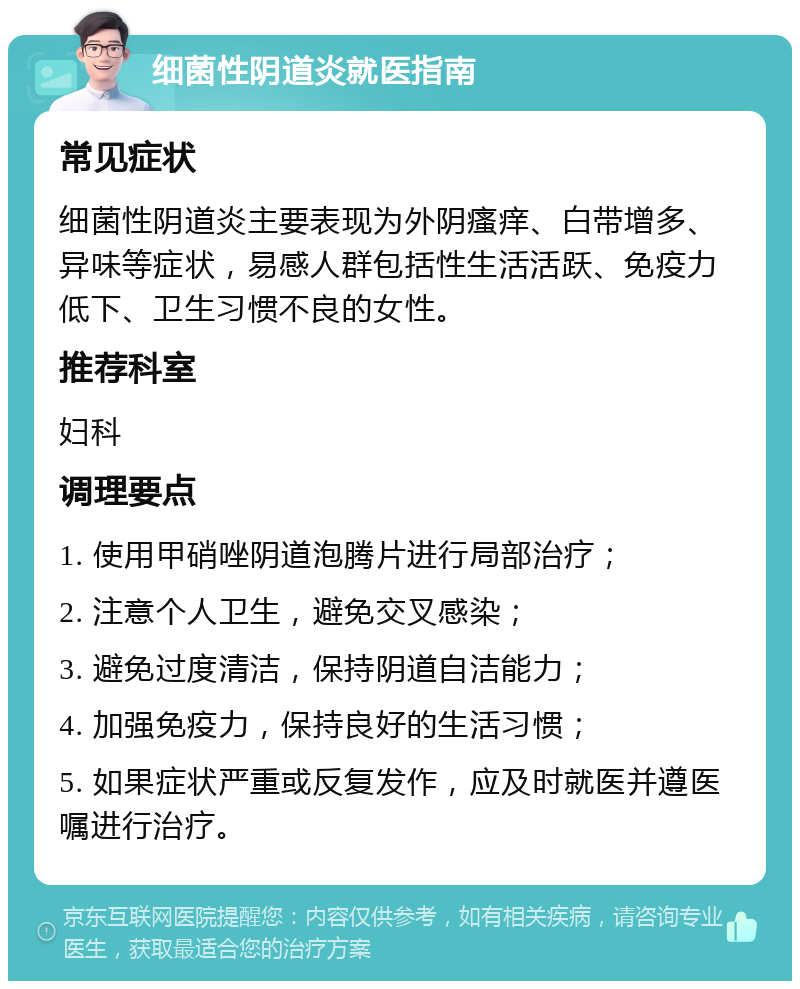 细菌性阴道炎就医指南 常见症状 细菌性阴道炎主要表现为外阴瘙痒、白带增多、异味等症状，易感人群包括性生活活跃、免疫力低下、卫生习惯不良的女性。 推荐科室 妇科 调理要点 1. 使用甲硝唑阴道泡腾片进行局部治疗； 2. 注意个人卫生，避免交叉感染； 3. 避免过度清洁，保持阴道自洁能力； 4. 加强免疫力，保持良好的生活习惯； 5. 如果症状严重或反复发作，应及时就医并遵医嘱进行治疗。