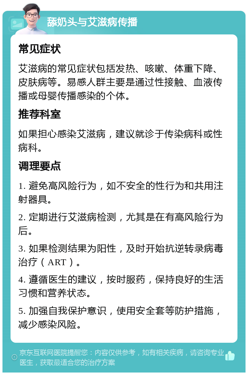 舔奶头与艾滋病传播 常见症状 艾滋病的常见症状包括发热、咳嗽、体重下降、皮肤病等。易感人群主要是通过性接触、血液传播或母婴传播感染的个体。 推荐科室 如果担心感染艾滋病，建议就诊于传染病科或性病科。 调理要点 1. 避免高风险行为，如不安全的性行为和共用注射器具。 2. 定期进行艾滋病检测，尤其是在有高风险行为后。 3. 如果检测结果为阳性，及时开始抗逆转录病毒治疗（ART）。 4. 遵循医生的建议，按时服药，保持良好的生活习惯和营养状态。 5. 加强自我保护意识，使用安全套等防护措施，减少感染风险。