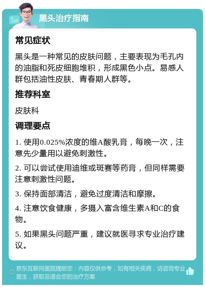 黑头治疗指南 常见症状 黑头是一种常见的皮肤问题，主要表现为毛孔内的油脂和死皮细胞堆积，形成黑色小点。易感人群包括油性皮肤、青春期人群等。 推荐科室 皮肤科 调理要点 1. 使用0.025%浓度的维A酸乳膏，每晚一次，注意先少量用以避免刺激性。 2. 可以尝试使用迪维或斑赛等药膏，但同样需要注意刺激性问题。 3. 保持面部清洁，避免过度清洁和摩擦。 4. 注意饮食健康，多摄入富含维生素A和C的食物。 5. 如果黑头问题严重，建议就医寻求专业治疗建议。