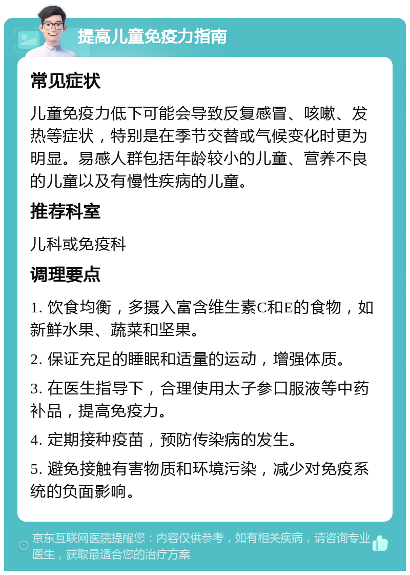 提高儿童免疫力指南 常见症状 儿童免疫力低下可能会导致反复感冒、咳嗽、发热等症状，特别是在季节交替或气候变化时更为明显。易感人群包括年龄较小的儿童、营养不良的儿童以及有慢性疾病的儿童。 推荐科室 儿科或免疫科 调理要点 1. 饮食均衡，多摄入富含维生素C和E的食物，如新鲜水果、蔬菜和坚果。 2. 保证充足的睡眠和适量的运动，增强体质。 3. 在医生指导下，合理使用太子参口服液等中药补品，提高免疫力。 4. 定期接种疫苗，预防传染病的发生。 5. 避免接触有害物质和环境污染，减少对免疫系统的负面影响。