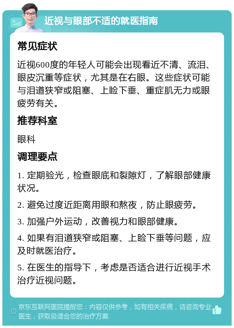 近视与眼部不适的就医指南 常见症状 近视600度的年轻人可能会出现看近不清、流泪、眼皮沉重等症状，尤其是在右眼。这些症状可能与泪道狭窄或阻塞、上睑下垂、重症肌无力或眼疲劳有关。 推荐科室 眼科 调理要点 1. 定期验光，检查眼底和裂隙灯，了解眼部健康状况。 2. 避免过度近距离用眼和熬夜，防止眼疲劳。 3. 加强户外运动，改善视力和眼部健康。 4. 如果有泪道狭窄或阻塞、上睑下垂等问题，应及时就医治疗。 5. 在医生的指导下，考虑是否适合进行近视手术治疗近视问题。