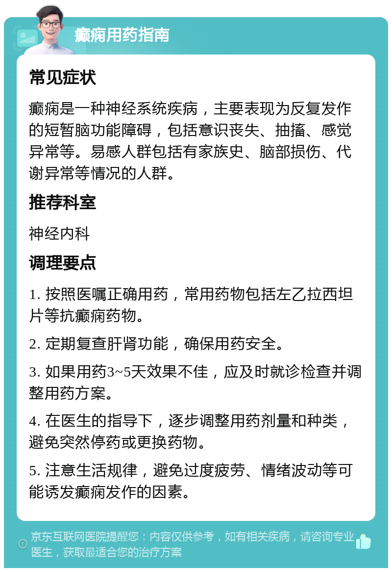 癫痫用药指南 常见症状 癫痫是一种神经系统疾病，主要表现为反复发作的短暂脑功能障碍，包括意识丧失、抽搐、感觉异常等。易感人群包括有家族史、脑部损伤、代谢异常等情况的人群。 推荐科室 神经内科 调理要点 1. 按照医嘱正确用药，常用药物包括左乙拉西坦片等抗癫痫药物。 2. 定期复查肝肾功能，确保用药安全。 3. 如果用药3~5天效果不佳，应及时就诊检查并调整用药方案。 4. 在医生的指导下，逐步调整用药剂量和种类，避免突然停药或更换药物。 5. 注意生活规律，避免过度疲劳、情绪波动等可能诱发癫痫发作的因素。