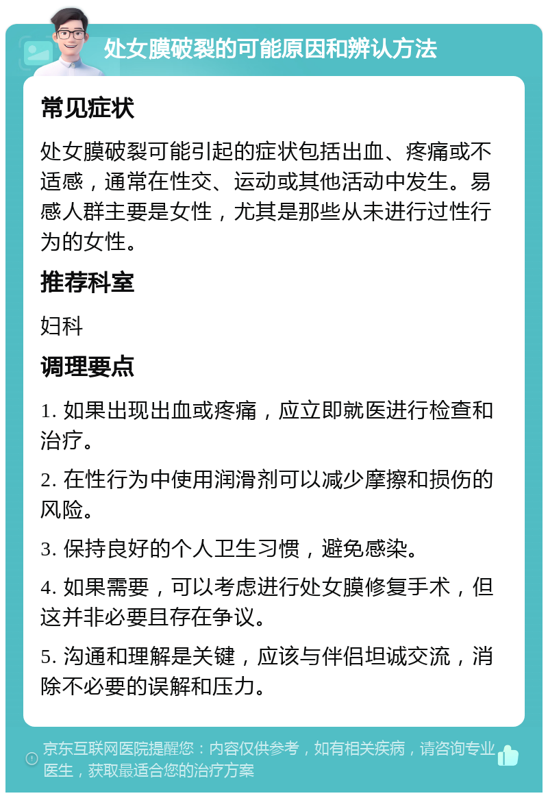 处女膜破裂的可能原因和辨认方法 常见症状 处女膜破裂可能引起的症状包括出血、疼痛或不适感，通常在性交、运动或其他活动中发生。易感人群主要是女性，尤其是那些从未进行过性行为的女性。 推荐科室 妇科 调理要点 1. 如果出现出血或疼痛，应立即就医进行检查和治疗。 2. 在性行为中使用润滑剂可以减少摩擦和损伤的风险。 3. 保持良好的个人卫生习惯，避免感染。 4. 如果需要，可以考虑进行处女膜修复手术，但这并非必要且存在争议。 5. 沟通和理解是关键，应该与伴侣坦诚交流，消除不必要的误解和压力。