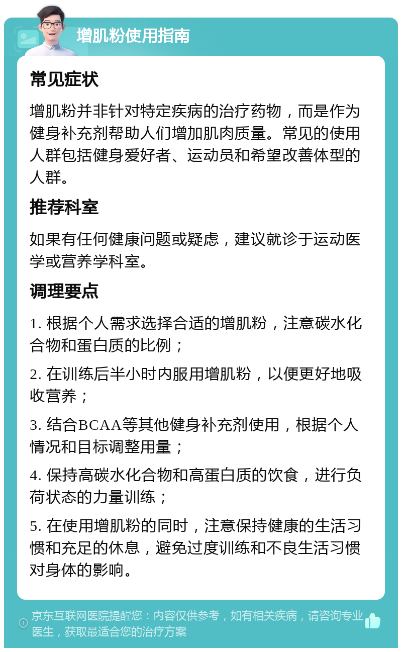 增肌粉使用指南 常见症状 增肌粉并非针对特定疾病的治疗药物，而是作为健身补充剂帮助人们增加肌肉质量。常见的使用人群包括健身爱好者、运动员和希望改善体型的人群。 推荐科室 如果有任何健康问题或疑虑，建议就诊于运动医学或营养学科室。 调理要点 1. 根据个人需求选择合适的增肌粉，注意碳水化合物和蛋白质的比例； 2. 在训练后半小时内服用增肌粉，以便更好地吸收营养； 3. 结合BCAA等其他健身补充剂使用，根据个人情况和目标调整用量； 4. 保持高碳水化合物和高蛋白质的饮食，进行负荷状态的力量训练； 5. 在使用增肌粉的同时，注意保持健康的生活习惯和充足的休息，避免过度训练和不良生活习惯对身体的影响。