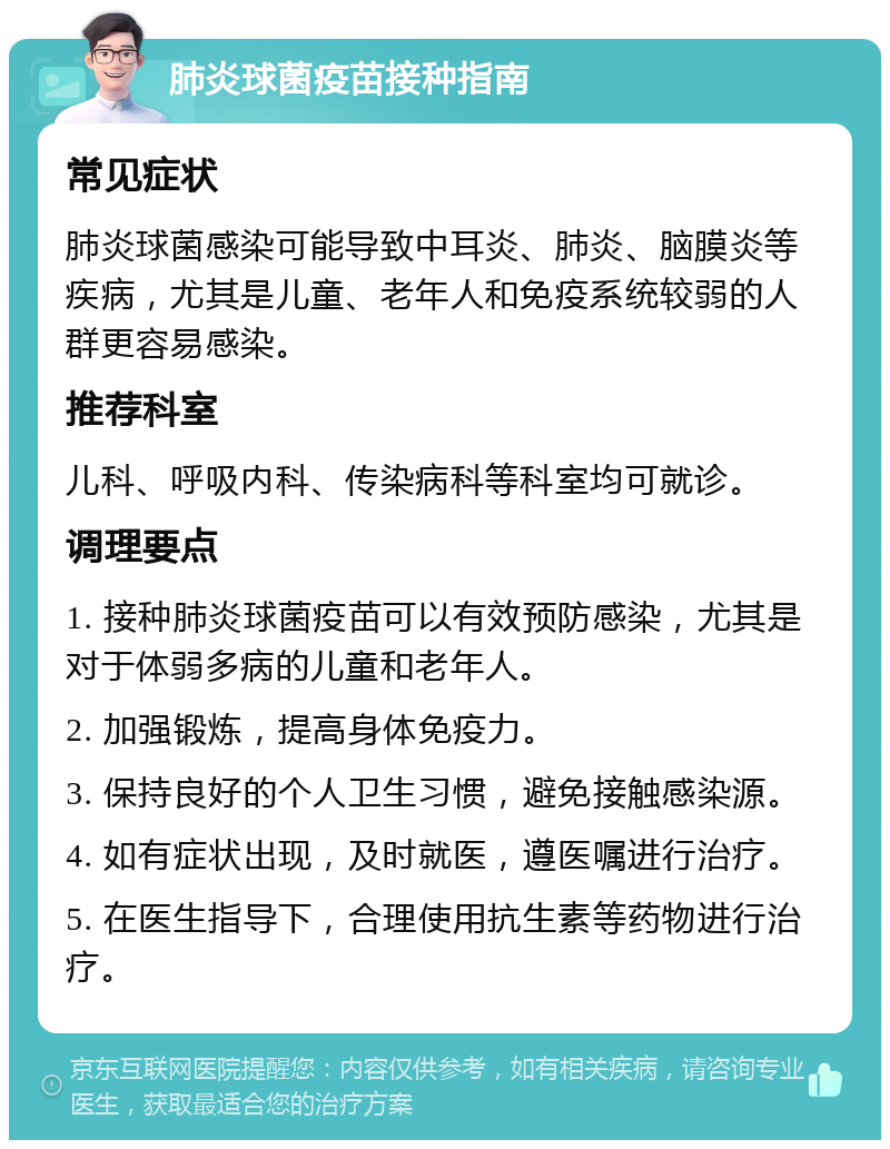 肺炎球菌疫苗接种指南 常见症状 肺炎球菌感染可能导致中耳炎、肺炎、脑膜炎等疾病，尤其是儿童、老年人和免疫系统较弱的人群更容易感染。 推荐科室 儿科、呼吸内科、传染病科等科室均可就诊。 调理要点 1. 接种肺炎球菌疫苗可以有效预防感染，尤其是对于体弱多病的儿童和老年人。 2. 加强锻炼，提高身体免疫力。 3. 保持良好的个人卫生习惯，避免接触感染源。 4. 如有症状出现，及时就医，遵医嘱进行治疗。 5. 在医生指导下，合理使用抗生素等药物进行治疗。