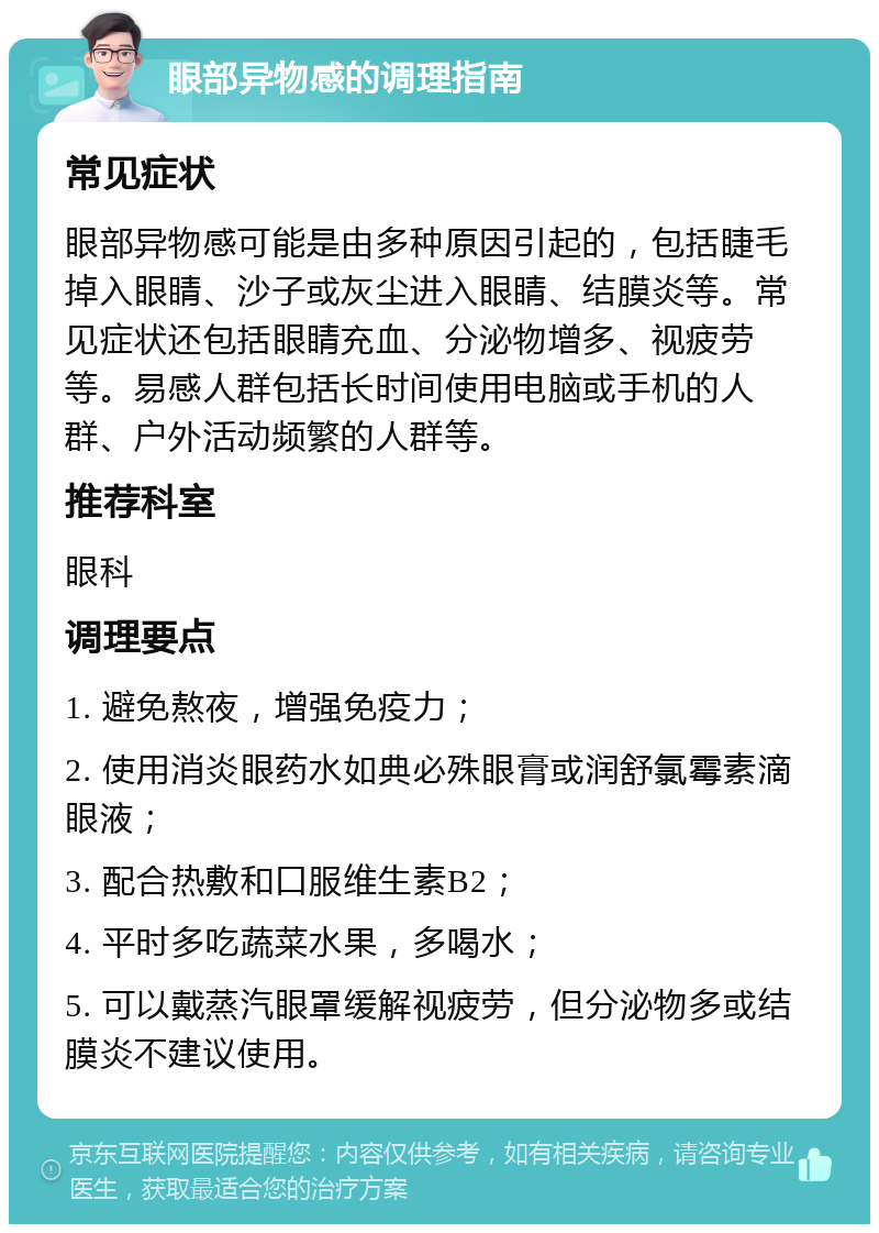 眼部异物感的调理指南 常见症状 眼部异物感可能是由多种原因引起的，包括睫毛掉入眼睛、沙子或灰尘进入眼睛、结膜炎等。常见症状还包括眼睛充血、分泌物增多、视疲劳等。易感人群包括长时间使用电脑或手机的人群、户外活动频繁的人群等。 推荐科室 眼科 调理要点 1. 避免熬夜，增强免疫力； 2. 使用消炎眼药水如典必殊眼膏或润舒氯霉素滴眼液； 3. 配合热敷和口服维生素B2； 4. 平时多吃蔬菜水果，多喝水； 5. 可以戴蒸汽眼罩缓解视疲劳，但分泌物多或结膜炎不建议使用。