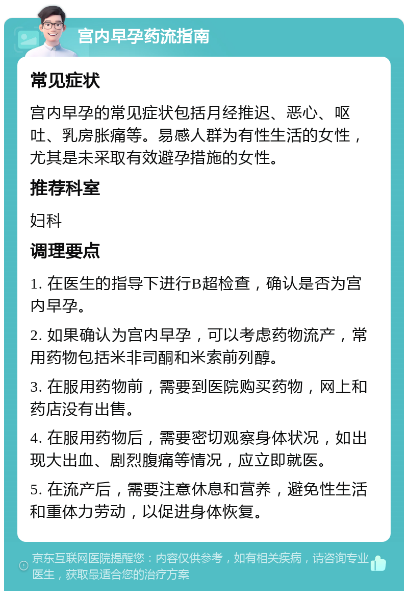 宫内早孕药流指南 常见症状 宫内早孕的常见症状包括月经推迟、恶心、呕吐、乳房胀痛等。易感人群为有性生活的女性，尤其是未采取有效避孕措施的女性。 推荐科室 妇科 调理要点 1. 在医生的指导下进行B超检查，确认是否为宫内早孕。 2. 如果确认为宫内早孕，可以考虑药物流产，常用药物包括米非司酮和米索前列醇。 3. 在服用药物前，需要到医院购买药物，网上和药店没有出售。 4. 在服用药物后，需要密切观察身体状况，如出现大出血、剧烈腹痛等情况，应立即就医。 5. 在流产后，需要注意休息和营养，避免性生活和重体力劳动，以促进身体恢复。